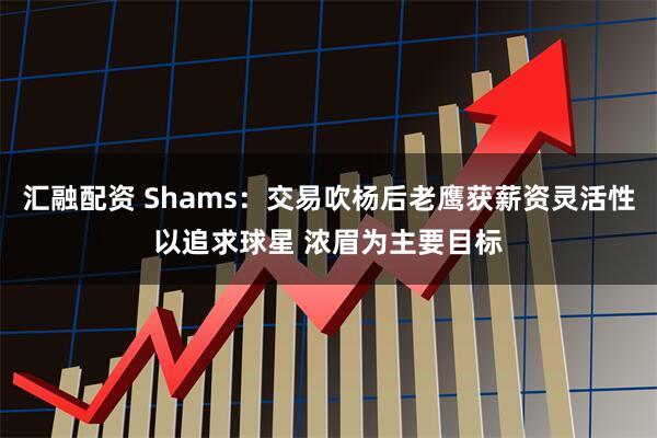 汇融配资 Shams：交易吹杨后老鹰获薪资灵活性以追求球星 浓眉为主要目标