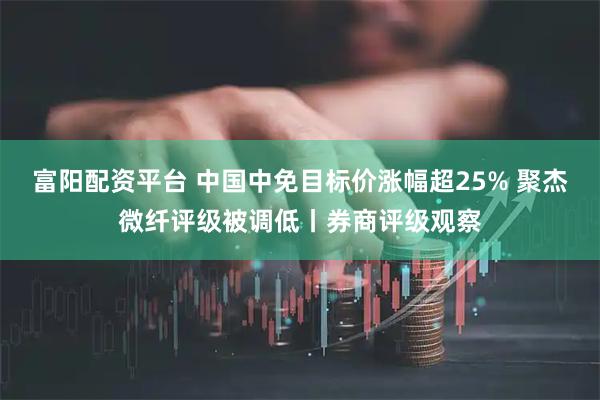 富阳配资平台 中国中免目标价涨幅超25% 聚杰微纤评级被调低丨券商评级观察