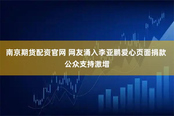 南京期货配资官网 网友涌入李亚鹏爱心页面捐款 公众支持激增
