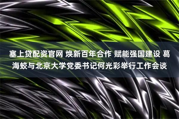 塞上贷配资官网 焕新百年合作 赋能强国建设 葛海蛟与北京大学党委书记何光彩举行工作会谈