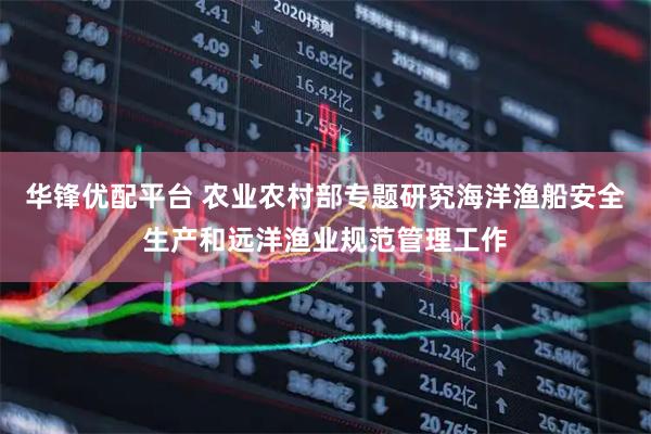 华锋优配平台 农业农村部专题研究海洋渔船安全生产和远洋渔业规范管理工作