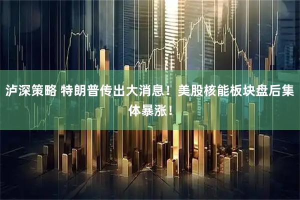 泸深策略 特朗普传出大消息！美股核能板块盘后集体暴涨！