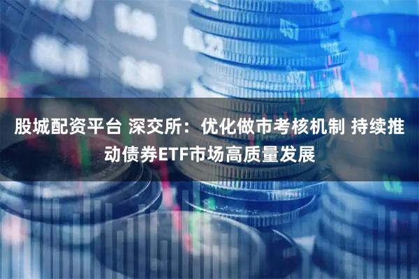 股城配资平台 深交所：优化做市考核机制 持续推动债券ETF市场高质量发展