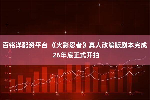 百铭洋配资平台 《火影忍者》真人改编版剧本完成 26年底正式开拍