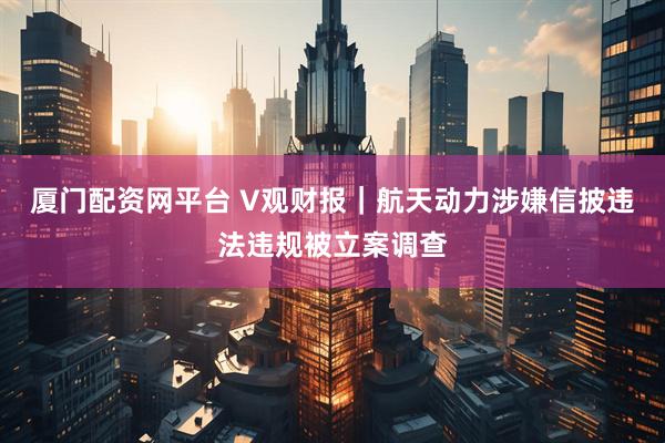 厦门配资网平台 V观财报｜航天动力涉嫌信披违法违规被立案调查