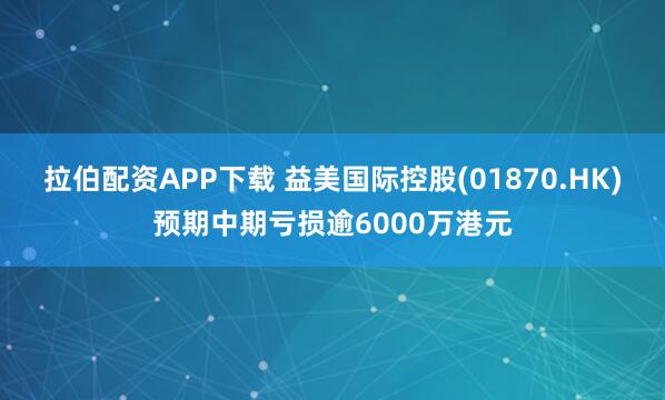 拉伯配资APP下载 益美国际控股(01870.HK)预期中期亏损逾6000万港元