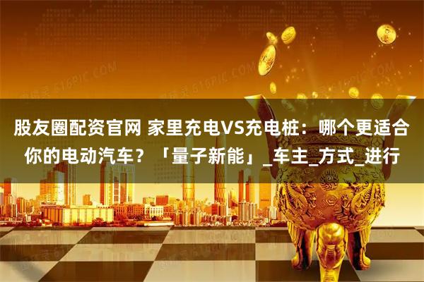 股友圈配资官网 家里充电VS充电桩：哪个更适合你的电动汽车？「量子新能」_车主_方式_进行