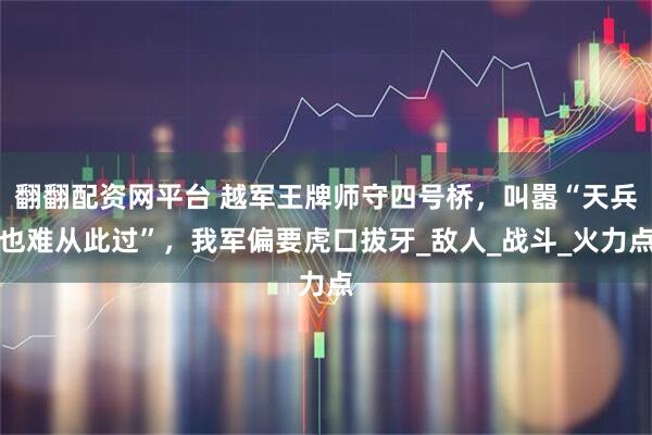 翻翻配资网平台 越军王牌师守四号桥，叫嚣“天兵也难从此过”，我军偏要虎口拔牙_敌人_战斗_火力点