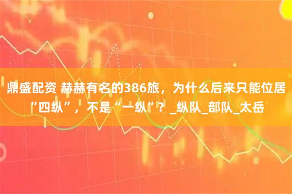 鼎盛配资 赫赫有名的386旅，为什么后来只能位居“四纵”，不是“一纵”？_纵队_部队_太岳