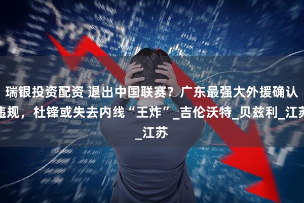 瑞银投资配资 退出中国联赛？广东最强大外援确认违规，杜锋或失去内线“王炸”_吉伦沃特_贝兹利_江苏