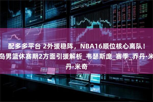 配多多平台 2外援稳阵，NBA16顺位核心离队！青岛男篮休赛期2方面引援解析_韦瑟斯庞_赛季_乔丹·米奇
