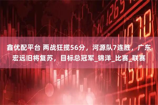 鑫优配平台 两战狂揽56分，河源队7连胜，广东宏远旧将复苏，目标总冠军_锦洋_比赛_联赛
