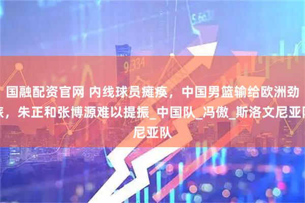 国融配资官网 内线球员瘫痪，中国男篮输给欧洲劲旅，朱正和张博源难以提振_中国队_冯傲_斯洛文尼亚队