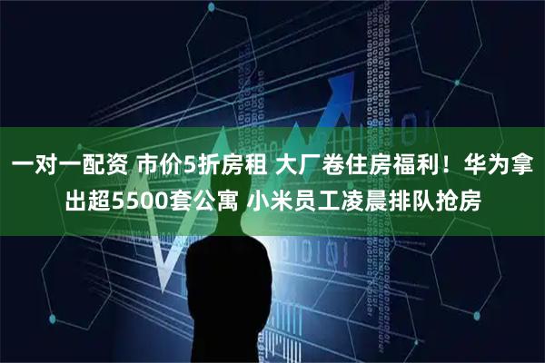 一对一配资 市价5折房租 大厂卷住房福利！华为拿出超5500套公寓 小米员工凌晨排队抢房