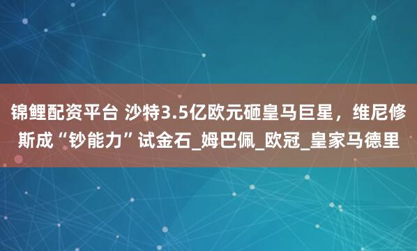 锦鲤配资平台 沙特3.5亿欧元砸皇马巨星，维尼修斯成“钞能力”试金石_姆巴佩_欧冠_皇家马德里