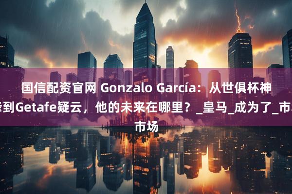 国信配资官网 Gonzalo García：从世俱杯神锋到Getafe疑云，他的未来在哪里？_皇马_成为了_市场