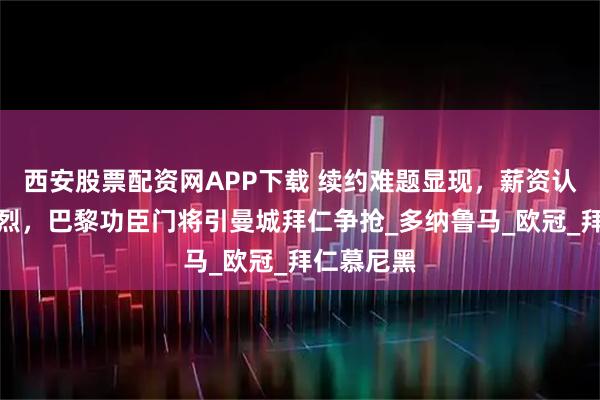 西安股票配资网APP下载 续约难题显现，薪资认知分歧激烈，巴黎功臣门将引曼城拜仁争抢_多纳鲁马_欧冠_拜仁慕尼黑
