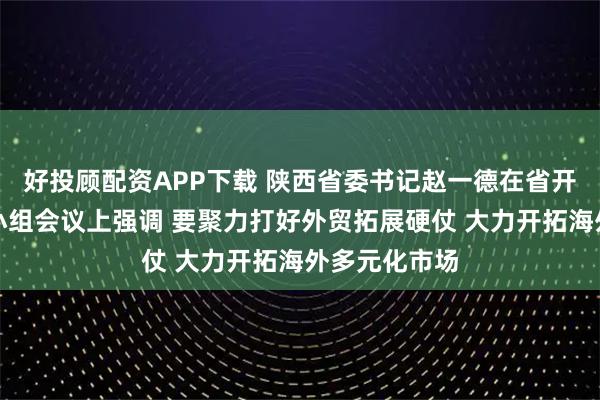 好投顾配资APP下载 陕西省委书记赵一德在省开放发展领导小组会议上强调 要聚力打好外贸拓展硬仗 大力开拓海外多元化市场