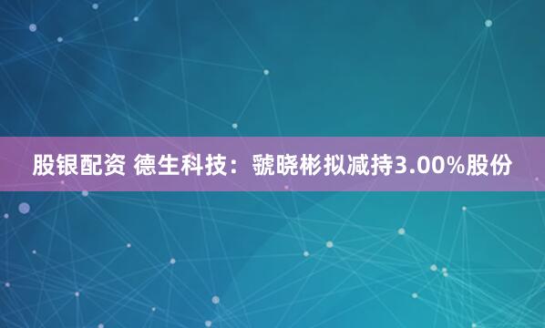 股银配资 德生科技：虢晓彬拟减持3.00%股份
