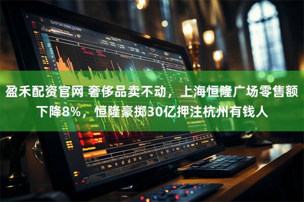 盈禾配资官网 奢侈品卖不动，上海恒隆广场零售额下降8%，恒隆豪掷30亿押注杭州有钱人