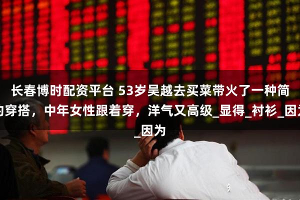 长春博时配资平台 53岁吴越去买菜带火了一种简约穿搭，中年女性跟着穿，洋气又高级_显得_衬衫_因为