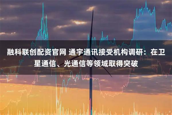 融科联创配资官网 通宇通讯接受机构调研：在卫星通信、光通信等领域取得突破