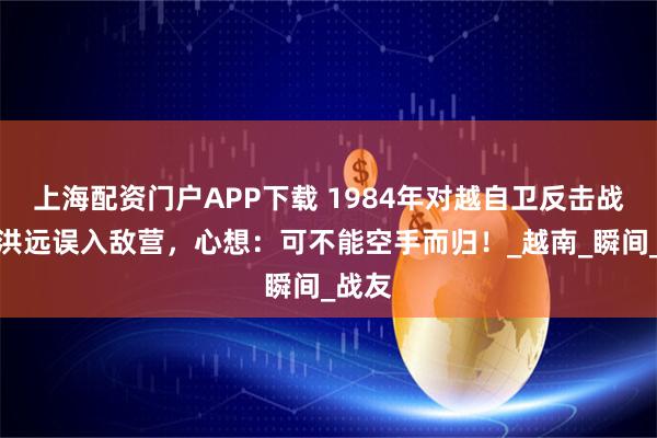 上海配资门户APP下载 1984年对越自卫反击战，陈洪远误入敌营，心想：可不能空手而归！_越南_瞬间_战友