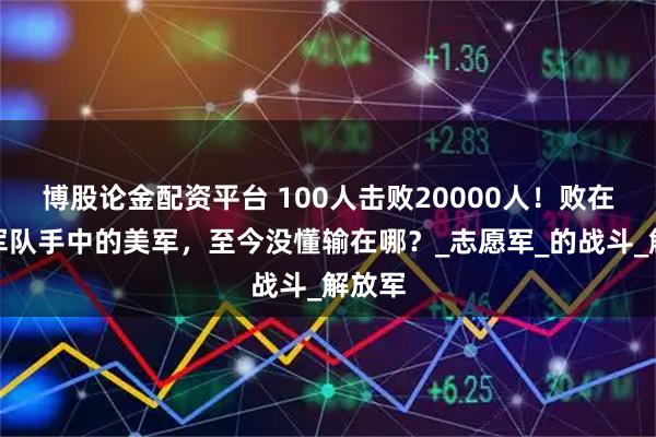 博股论金配资平台 100人击败20000人！败在中国军队手中的美军，至今没懂输在哪？_志愿军_的战斗_解放军
