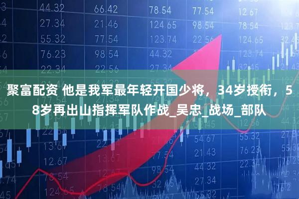 聚富配资 他是我军最年轻开国少将，34岁授衔，58岁再出山指挥军队作战_吴忠_战场_部队