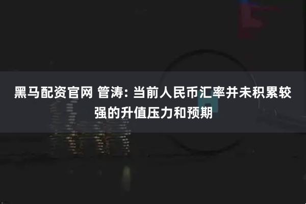 黑马配资官网 管涛: 当前人民币汇率并未积累较强的升值压力和预期