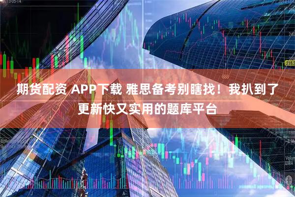 期货配资 APP下载 雅思备考别瞎找！我扒到了更新快又实用的题库平台