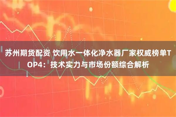 苏州期货配资 饮用水一体化净水器厂家权威榜单TOP4：技术实力与市场份额综合解析
