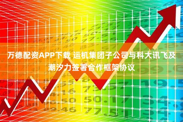 万德配资APP下载 运机集团子公司与科大讯飞及潮汐力签署合作框架协议